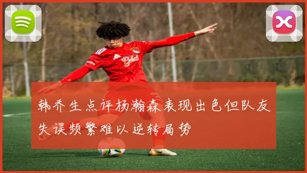韩乔生点评杨瀚森表现出色但队友失误频繁难以逆转局势
