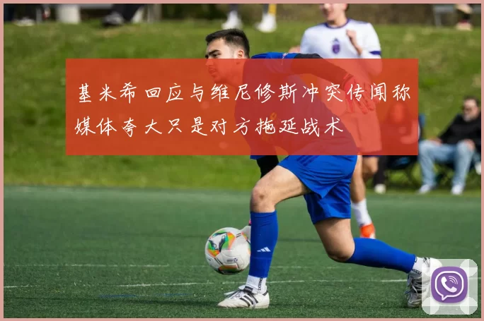 基米希回应与维尼修斯冲突传闻称媒体夸大只是对方拖延战术