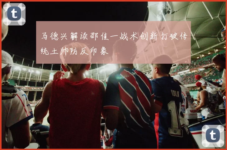 马德兴解读邵佳一战术创新打破传统土帅防反印象