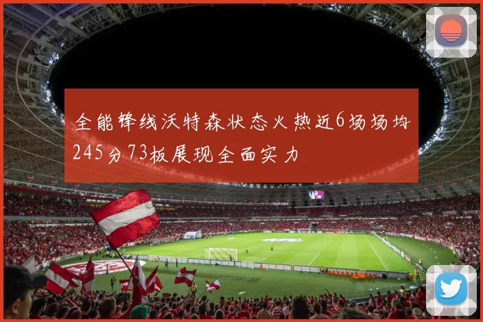 全能锋线沃特森状态火热近6场场均245分73板展现全面实力