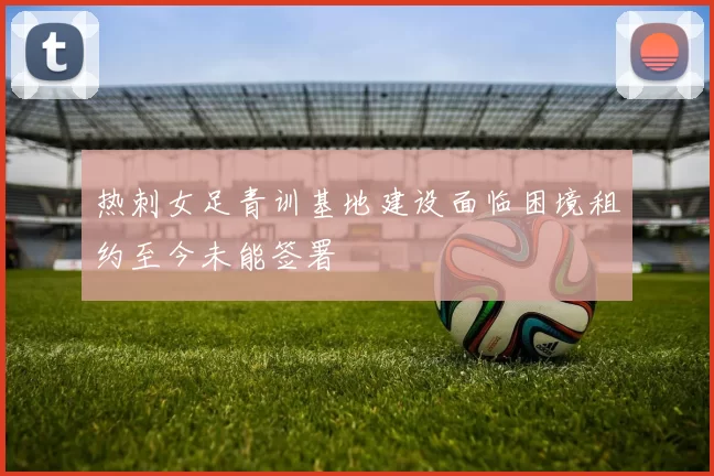 热刺女足青训基地建设面临困境租约至今未能签署