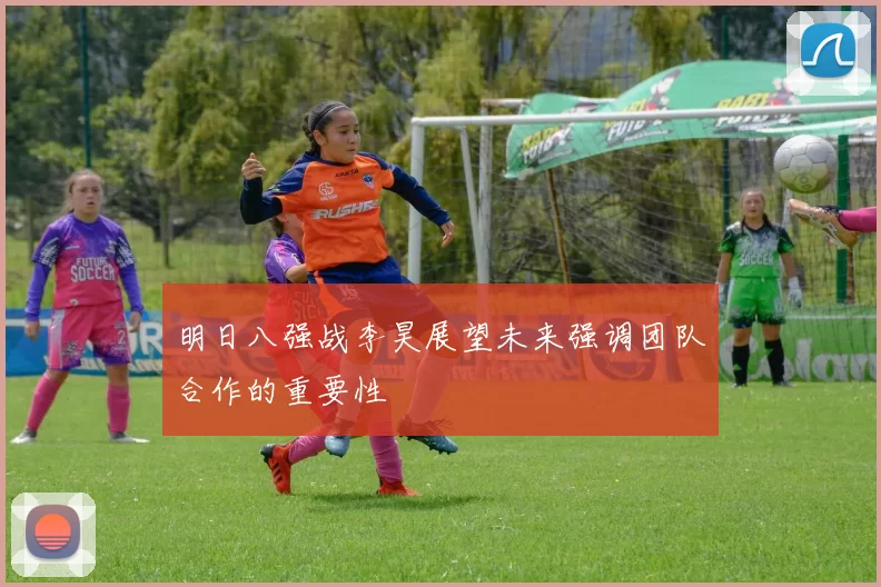 明日八强战李昊展望未来强调团队合作的重要性