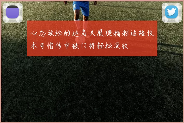 心态放松的迪乌夫展现精彩边路技术可惜传中被门将轻松没收