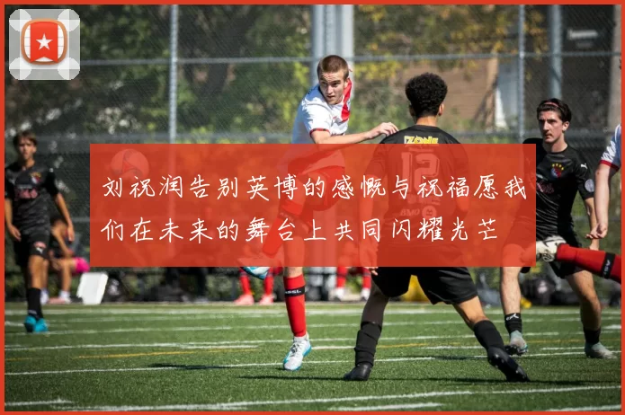刘祝润告别英博的感慨与祝福愿我们在未来的舞台上共同闪耀光芒