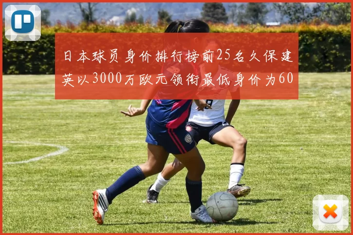 日本球员身价排行榜前25名久保建英以3000万欧元领衔最低身价为600万欧元