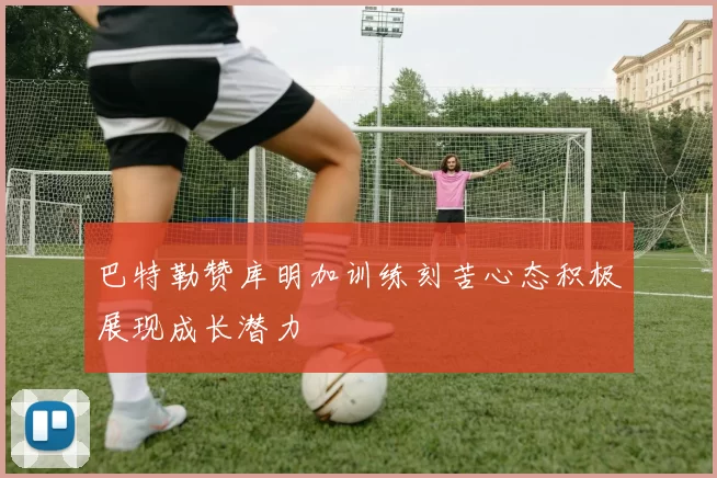 巴特勒赞库明加训练刻苦心态积极展现成长潜力