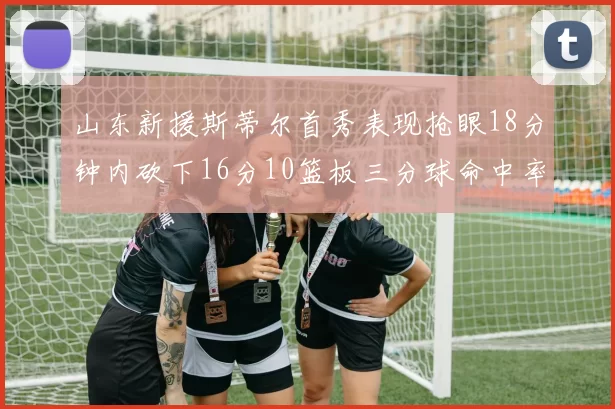 山东新援斯蒂尔首秀表现抢眼18分钟内砍下16分10篮板三分球命中率高达66