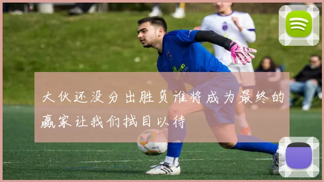 大伙还没分出胜负谁将成为最终的赢家让我们拭目以待