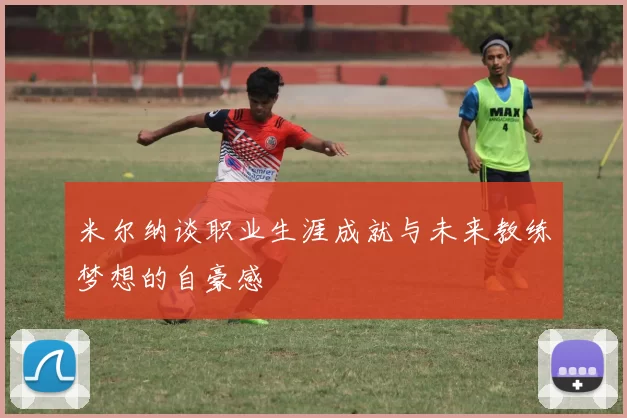 米尔纳谈职业生涯成就与未来教练梦想的自豪感